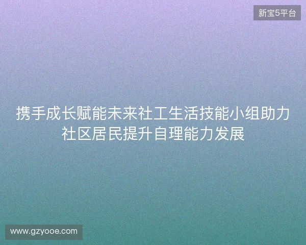 携手成长赋能未来社工生活技能小组助力社区居民提升自理能力发展 携手成长赋能未来社工生活技能小组助力社区居民提升自理能力发展